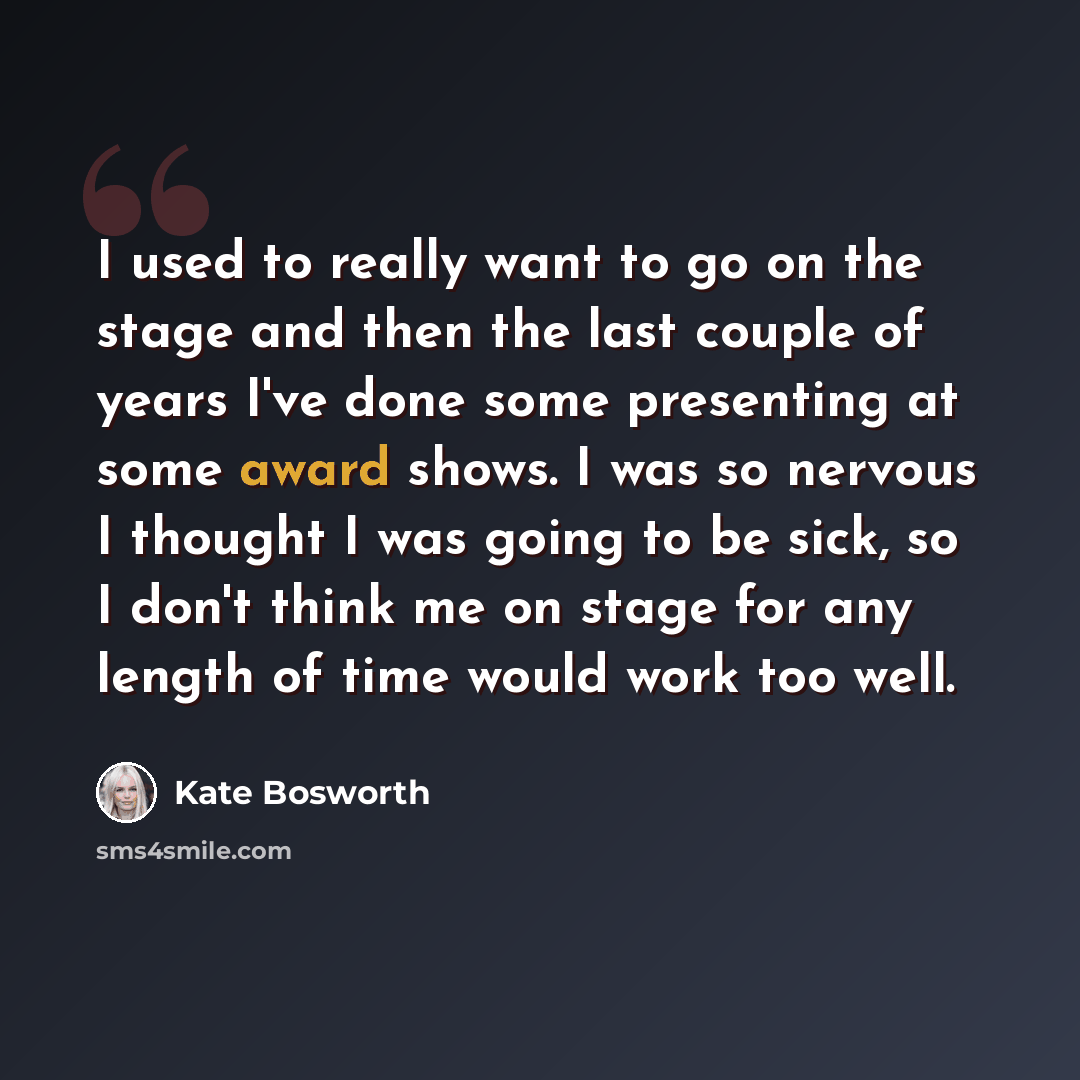 “I used to really want to go on the stage and then the last couple of years I've done some presenting at some award shows. I was so nervous I thought I was going to be sick, so I don't think me on stage for any length of time would work too well.” quote by Kate Bosworth