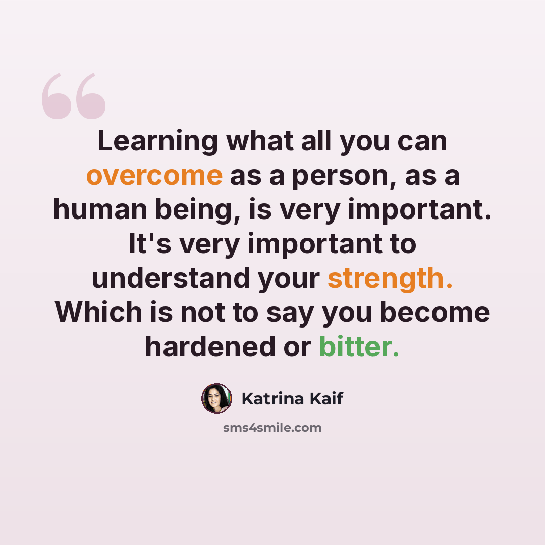 “Learning what all you can overcome as a person, as a human being, is very important. It's very important to understand your strength. Which is not to say you become hardened or bitter.” quote by Katrina Kaif