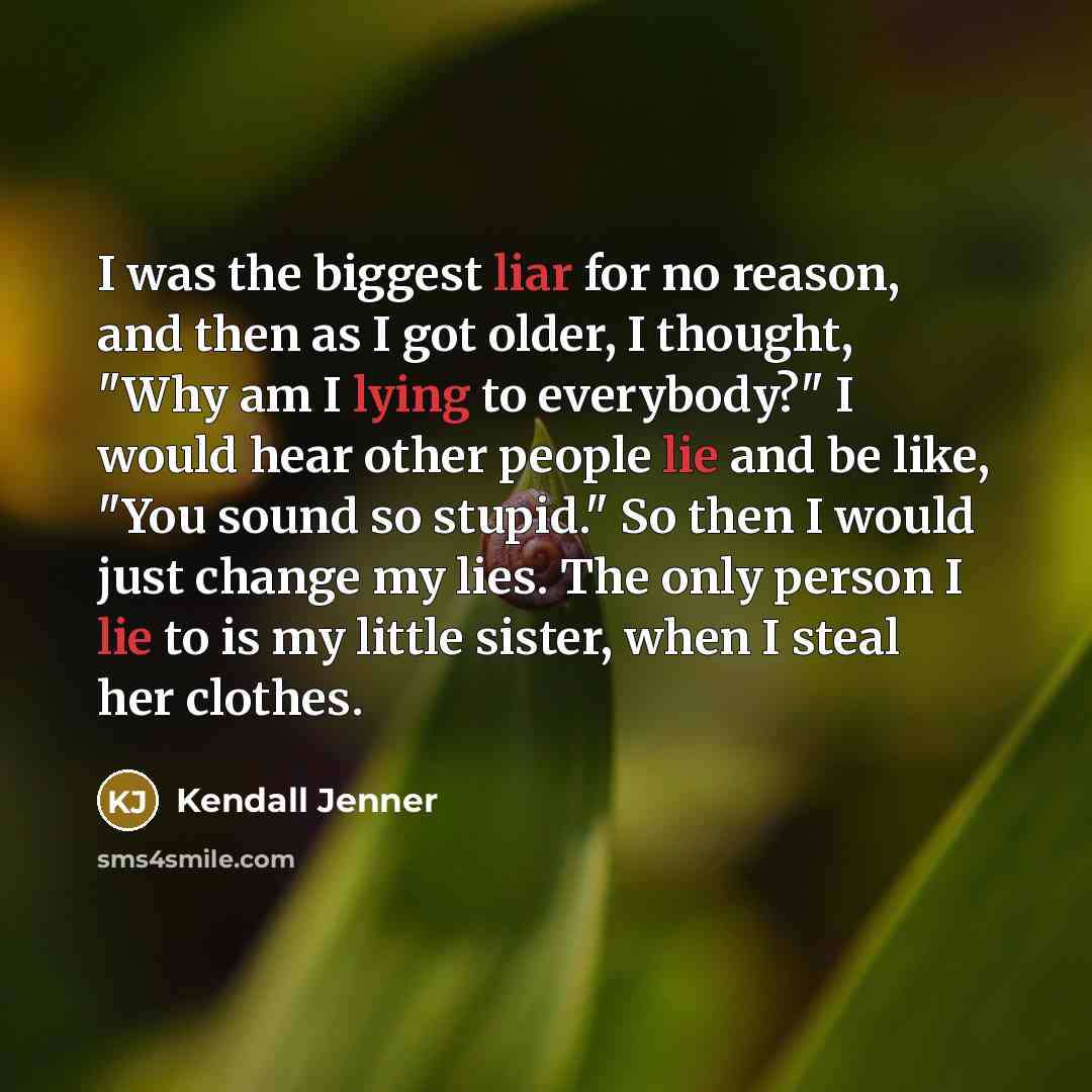 “I was the biggest liar for no reason, and then as I got older, I thought, "Why am I lying to everybody?" I would hear other people lie and be like, "You sound so stupid." So then I would just change my lies. The only person I lie to is my little sister, when I steal her clothes.” quote by Kendall Jenner