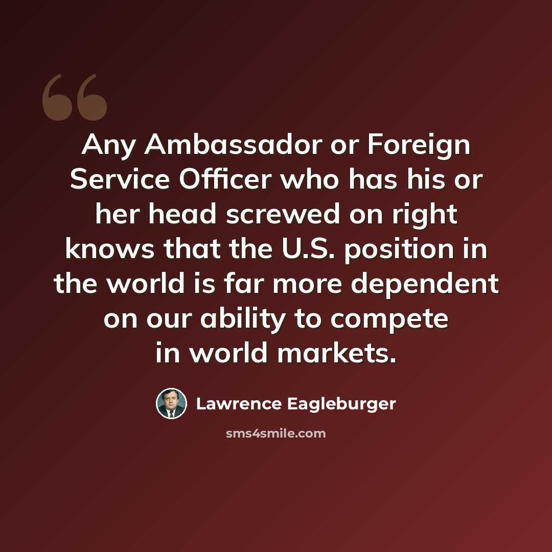 “Any Ambassador or Foreign Service Officer who has his or her head screwed on right knows that the U.S. position in the world is far more dependent on our ability to compete in world markets.” quote by Lawrence Eagleburger