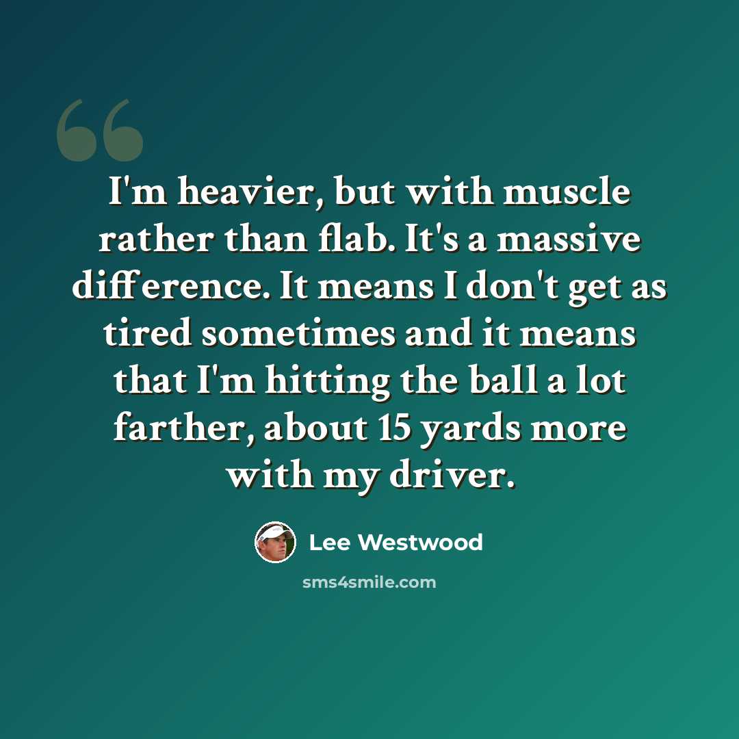 “I'm heavier, but with muscle rather than flab. It's a massive difference. It means I don't get as tired sometimes and it means that I'm hitting the ball a lot farther, about 15 yards more with my driver.” quote by Lee Westwood