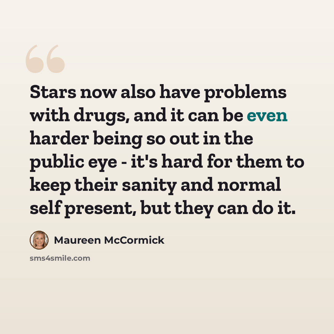 “Stars now also have problems with drugs, and it can be even harder being so out in the public eye - it's hard for them to keep their sanity and normal self present, but they can do it.” quote by Maureen McCormick