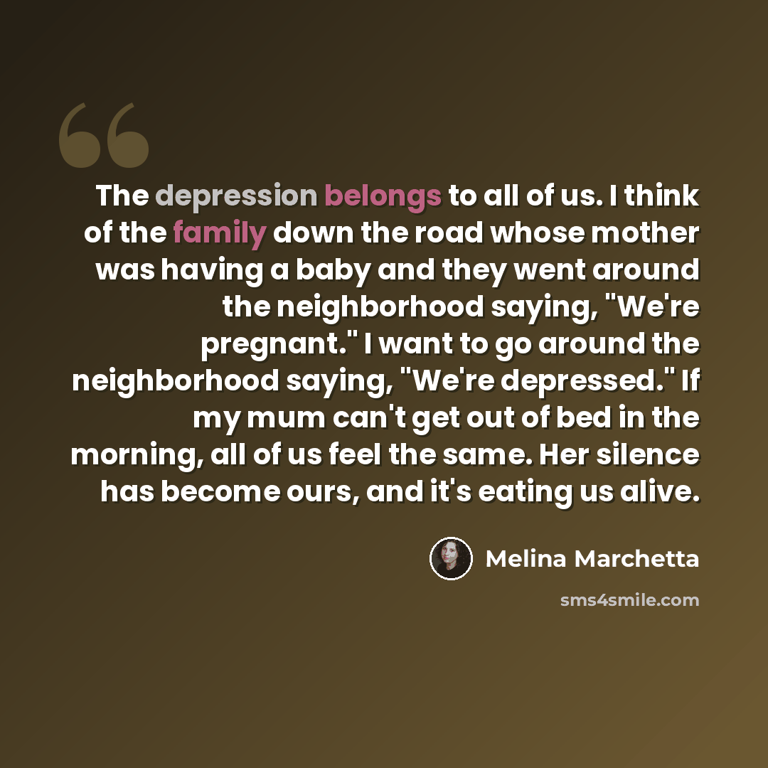 “The depression belongs to all of us. I think of the family down the road whose mother was having a baby and they went around the neighborhood saying, "We're pregnant." I want to go around the neighborhood saying, "We're depressed." If my mum can't get out of bed in the morning, all of us feel the…” quote by Melina Marchetta