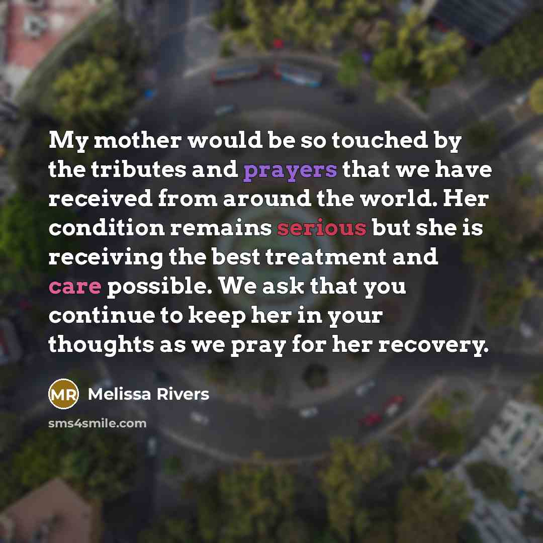 “My mother would be so touched by the tributes and prayers that we have received from around the world. Her condition remains serious but she is receiving the best treatment and care possible. We ask that you continue to keep her in your thoughts as we pray for her recovery.” quote by Melissa Rivers