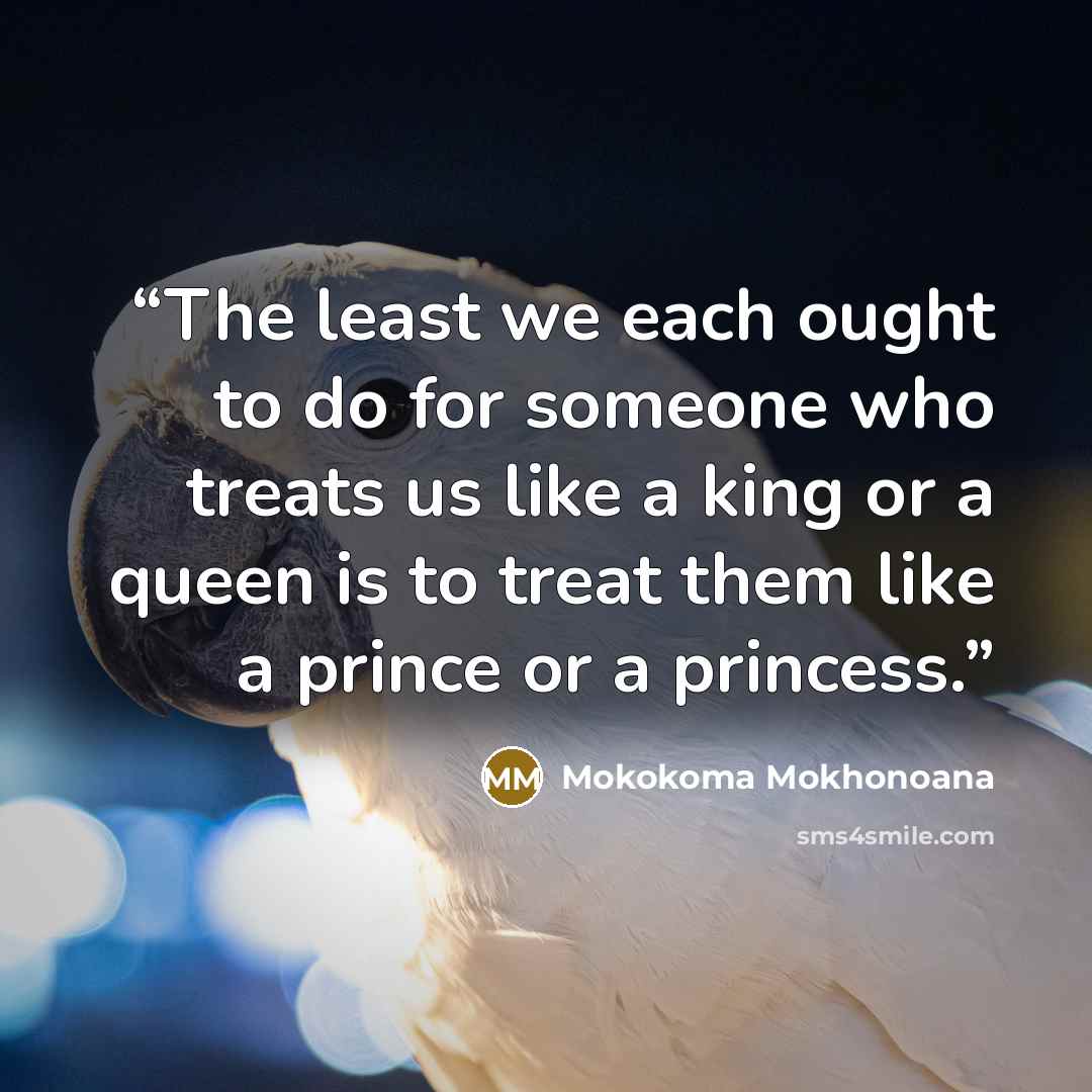 “The least we each ought to do for someone who treats us like a king or a queen is to treat them like a prince or a princess.” quote by Mokokoma Mokhonoana