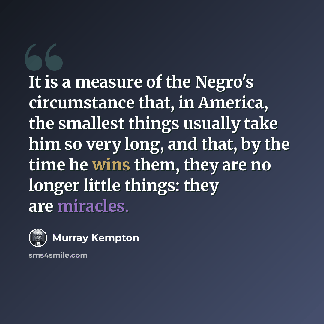 “It is a measure of the Negro's circumstance that, in America, the smallest things usually take him so very long, and that, by the time he wins them, they are no longer little things: they are miracles.” quote by Murray Kempton