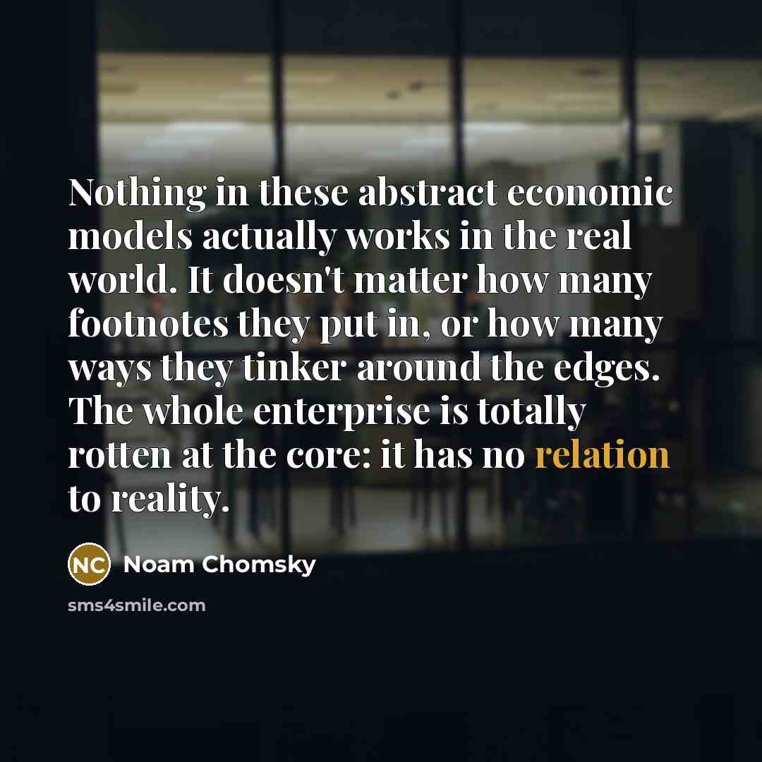 “Nothing in these abstract economic models actually works in the real world. It doesn't matter how many footnotes they put in, or how many ways they tinker around the edges. The whole enterprise is totally rotten at the core: it has no relation to reality.” quote by Noam Chomsky