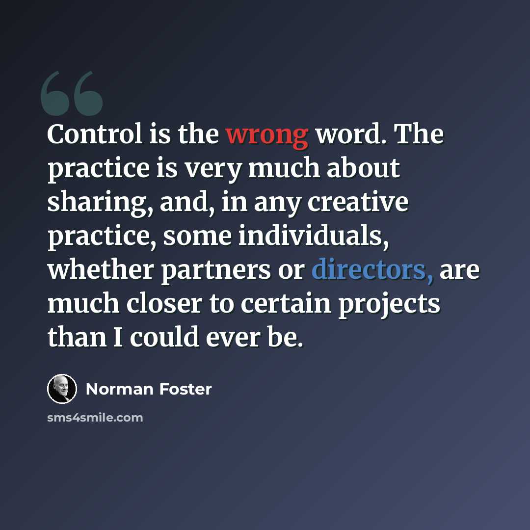 “Control is the wrong word. The practice is very much about sharing, and, in any creative practice, some individuals, whether partners or directors, are much closer to certain projects than I could ever be.” quote by Norman Foster