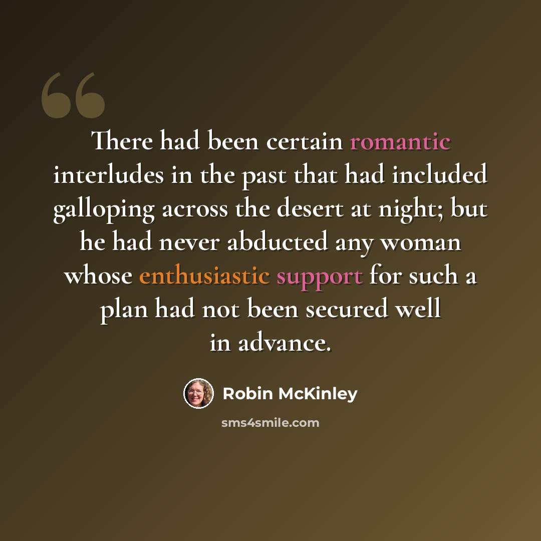 “There had been certain romantic interludes in the past that had included galloping across the desert at night; but he had never abducted any woman whose enthusiastic support for such a plan had not been secured well in advance.” quote by Robin McKinley