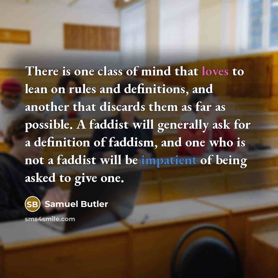 “There is one class of mind that loves to lean on rules and definitions, and another that discards them as far as possible. A faddist will generally ask for a definition of faddism, and one who is not a faddist will be impatient of being asked to give one.” quote by Samuel Butler