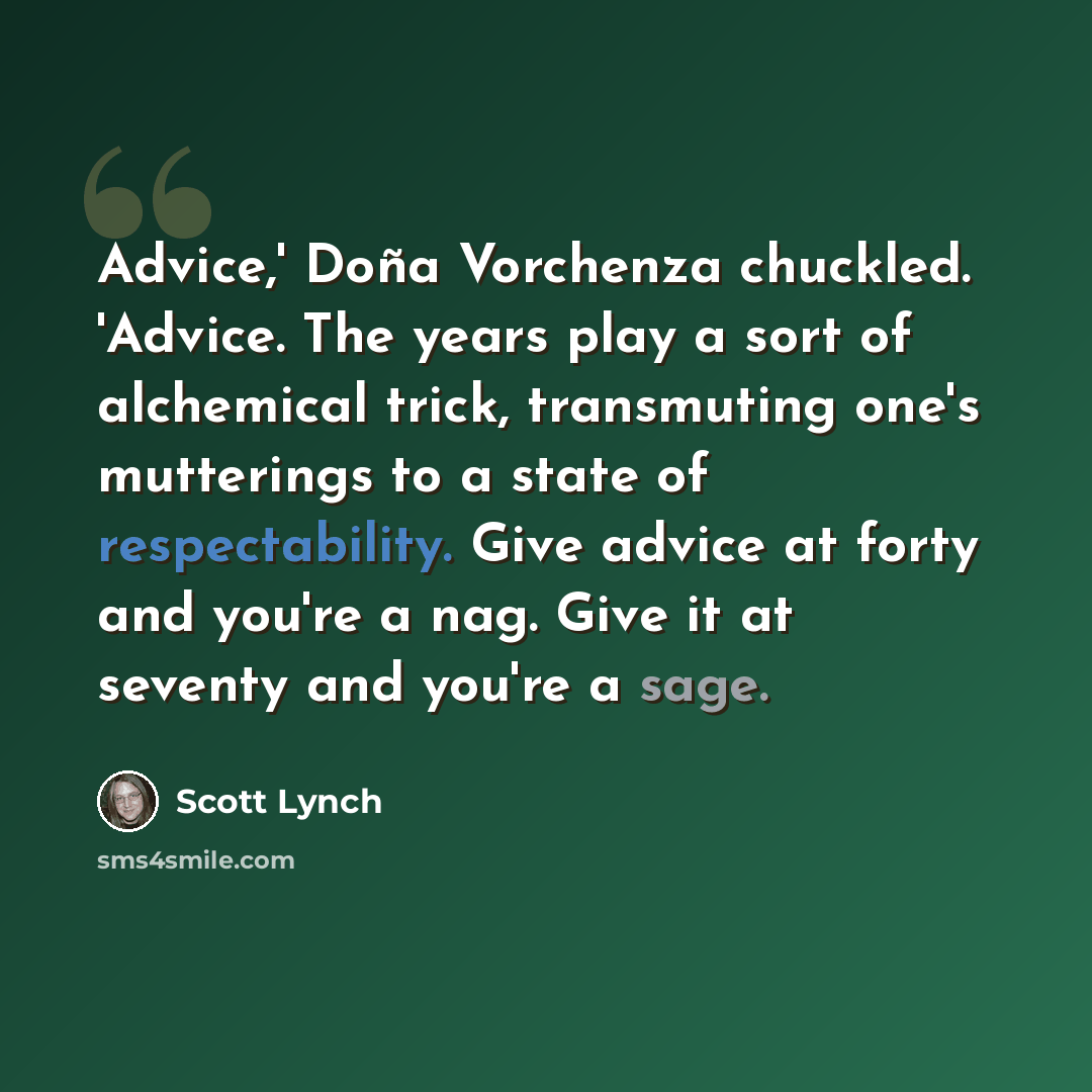 “Advice,' Doña Vorchenza chuckled. 'Advice. The years play a sort of alchemical trick, transmuting one's mutterings to a state of respectability. Give advice at forty and you're a nag. Give it at seventy and you're a sage.” quote by Scott Lynch