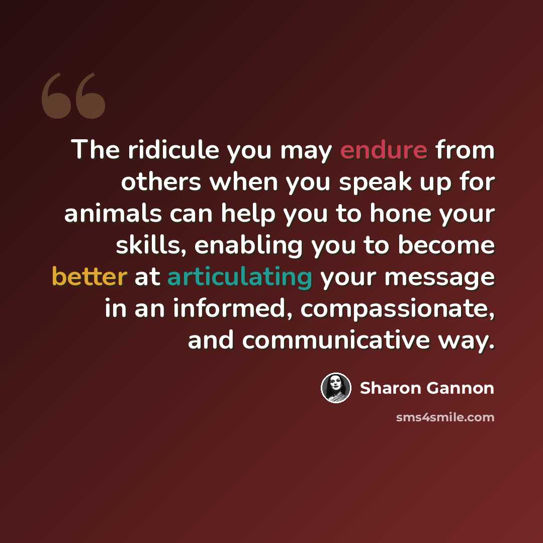 “The ridicule you may endure from others when you speak up for animals can help you to hone your skills, enabling you to become better at articulating your message in an informed, compassionate, and communicative way.” quote by Sharon Gannon