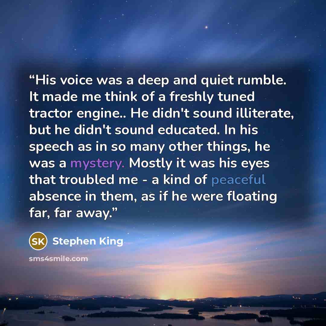 “His voice was a deep and quiet rumble. It made me think of a freshly tuned tractor engine.. He didn't sound illiterate, but he didn't sound educated. In his speech as in so many other things, he was a mystery. Mostly it was his eyes that troubled me - a kind of peaceful absence in them, as if he…” quote by Stephen King