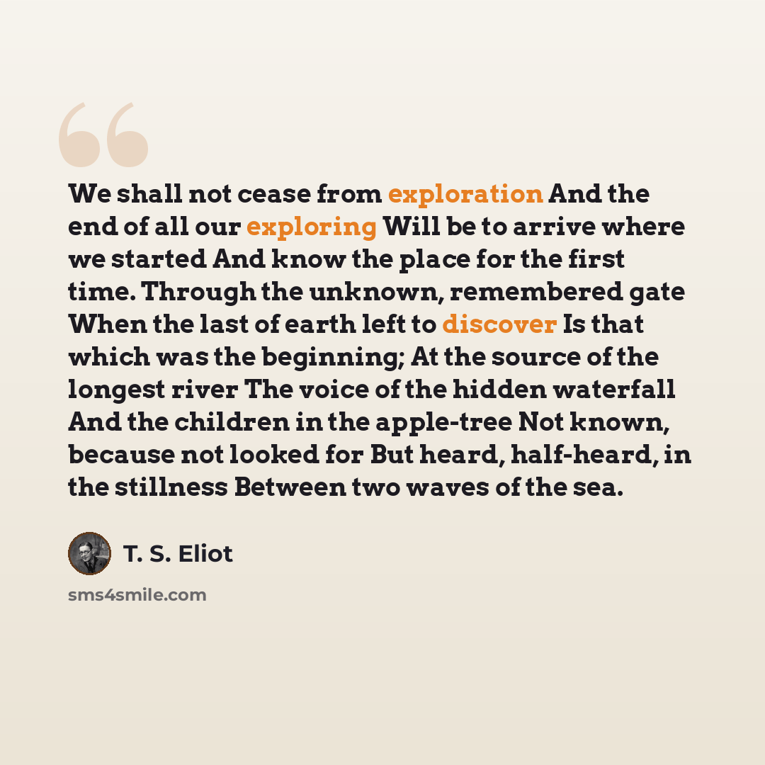 “We shall not cease from exploration And the end of all our exploring Will be to arrive where we started And know the place for the first time. Through the unknown, remembered gate When the last of earth left to discover Is that which was the beginning; At the source of the longest river The voice…” quote by T. S. Eliot