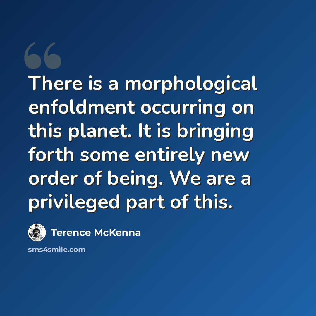 “There is a morphological enfoldment occurring on this planet. It is bringing forth some entirely new order of being. We are a privileged part of this.” quote by Terence McKenna