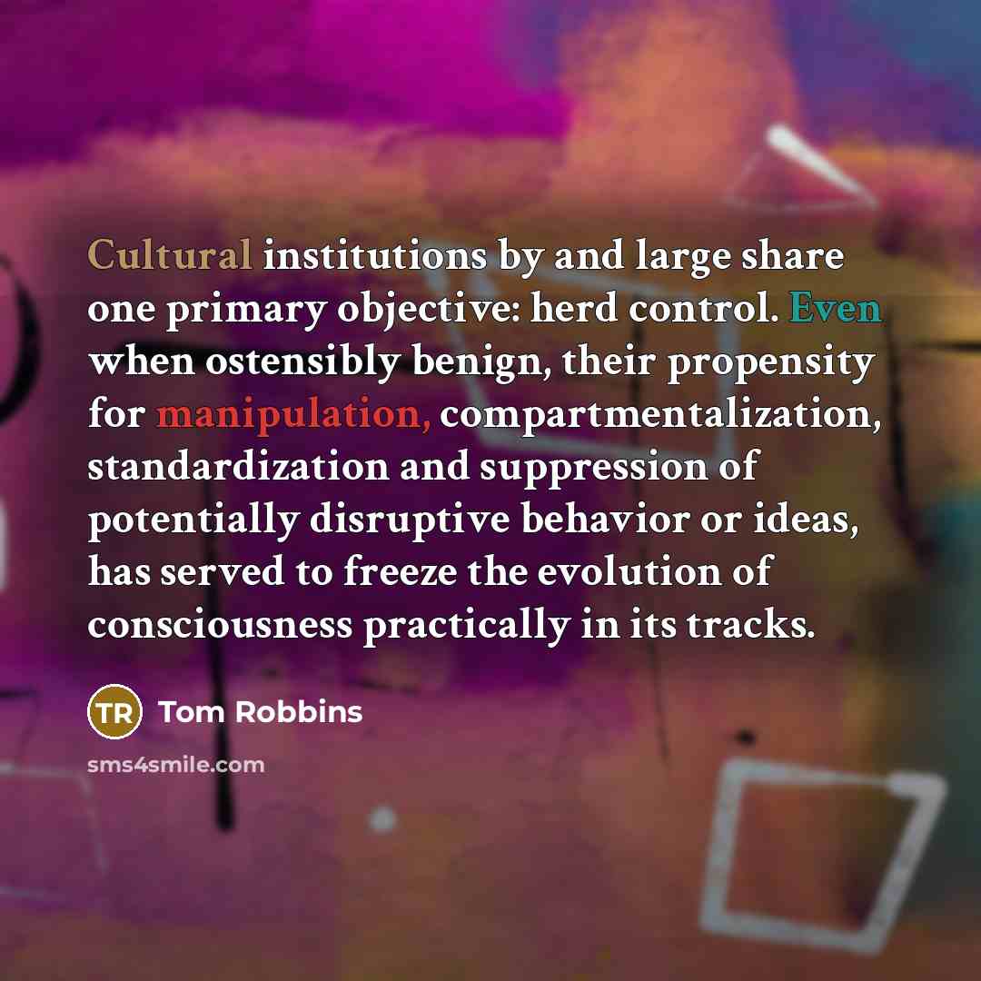 “Cultural institutions by and large share one primary objective: herd control. Even when ostensibly benign, their propensity for manipulation, compartmentalization, standardization and suppression of potentially disruptive behavior or ideas, has served to freeze the evolution of consciousness…” quote by Tom Robbins