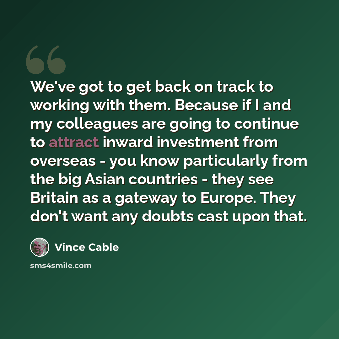 “We've got to get back on track to working with them. Because if I and my colleagues are going to continue to attract inward investment from overseas - you know particularly from the big Asian countries - they see Britain as a gateway to Europe. They don't want any doubts cast upon that.” quote by Vince Cable