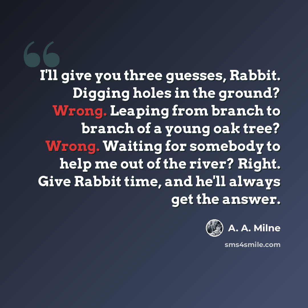 “I'll give you three guesses, Rabbit. Digging holes in the ground? Wrong. Leaping from branch to branch of a young oak tree? Wrong. Waiting for somebody to help me out of the river? Right. Give Rabbit time, and he'll always get the answer.” quote by A. A. Milne