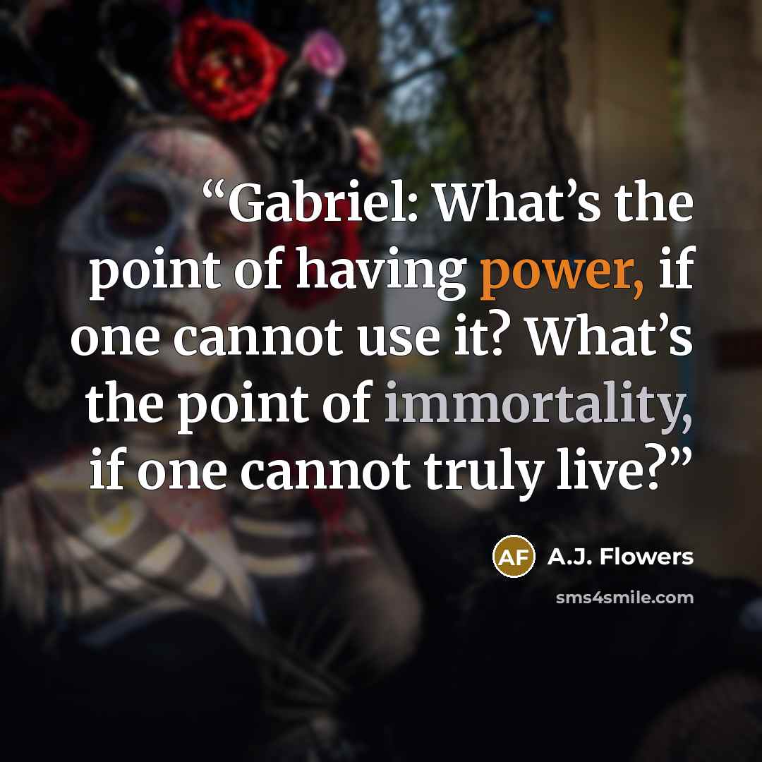 “Gabriel: What’s the point of having power, if one cannot use it? What’s the point of immortality, if one cannot truly live?” quote by A.J. Flowers