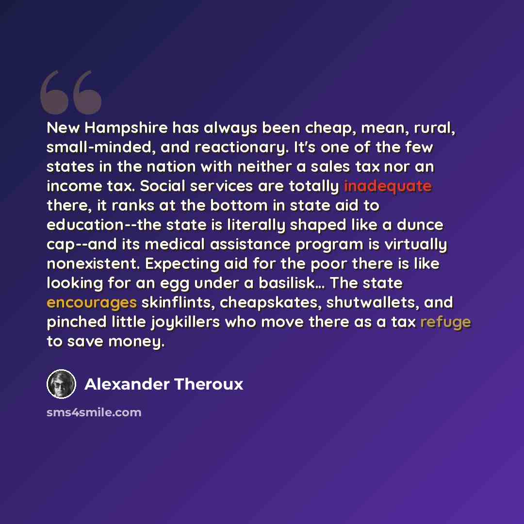 “New Hampshire has always been cheap, mean, rural, small-minded, and reactionary. It's one of the few states in the nation with neither a sales tax nor an income tax. Social services are totally inadequate there, it ranks at the bottom in state aid to education--the state is literally shaped like a…” quote by Alexander Theroux