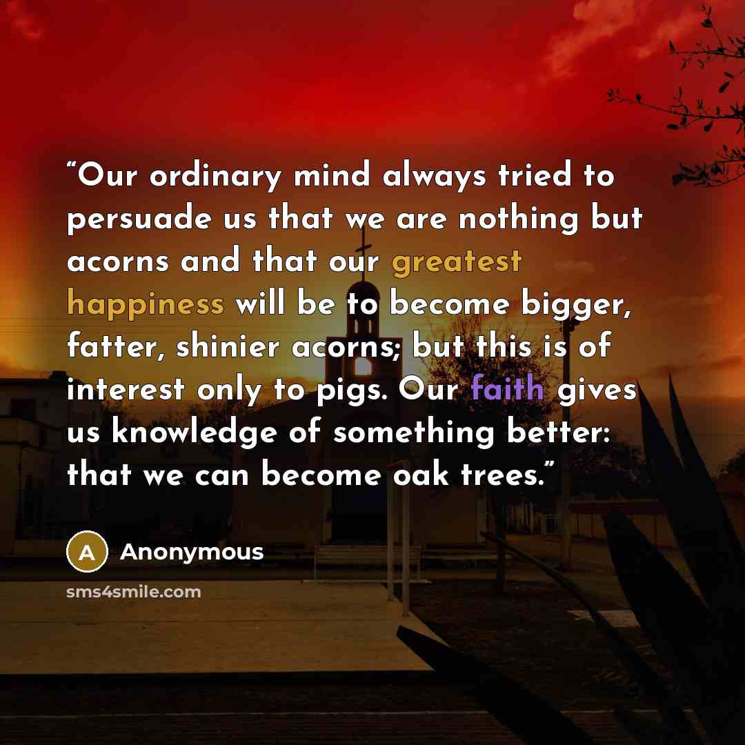 “Our ordinary mind always tried to persuade us that we are nothing but acorns and that our greatest happiness will be to become bigger, fatter, shinier acorns; but this is of interest only to pigs. Our faith gives us knowledge of something better: that we can become oak trees.” quote by Anonymous