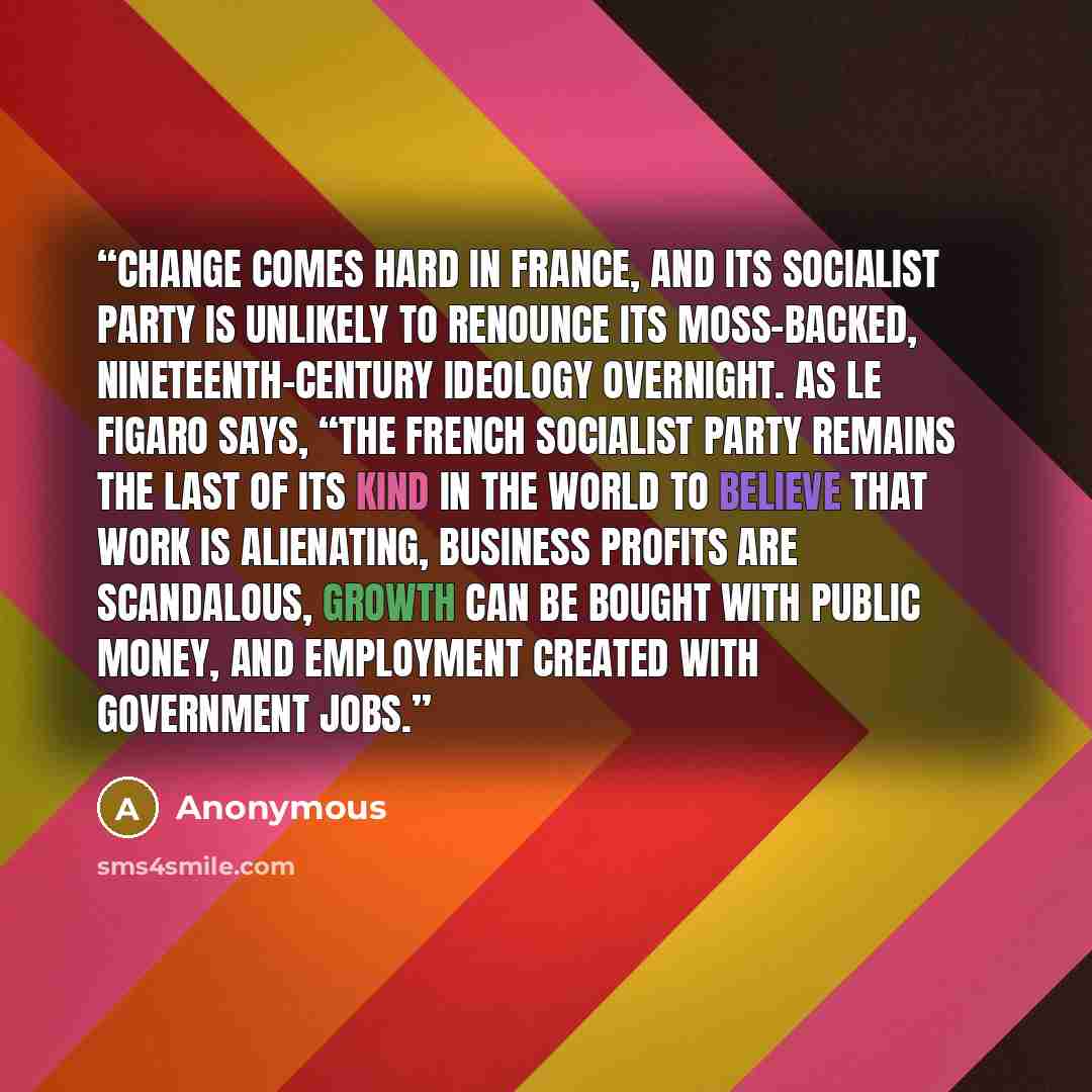 “Change comes hard in France, and its Socialist Party is unlikely to renounce its moss-backed, nineteenth-century ideology overnight. As Le Figaro says, “The French Socialist Party remains the last of its kind in the world to believe that work is alienating, business profits are scandalous, growth…” quote by Anonymous