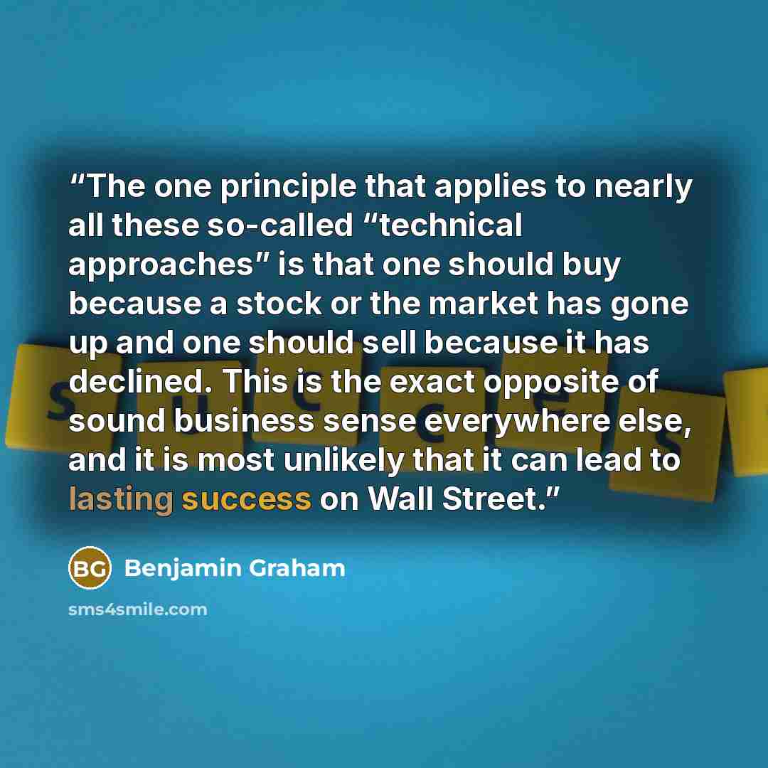“The one principle that applies to nearly all these so-called “technical approaches” is that one should buy because a stock or the market has gone up and one should sell because it has declined. This is the exact opposite of sound business sense everywhere else, and it is most unlikely that it can…” quote by Benjamin Graham