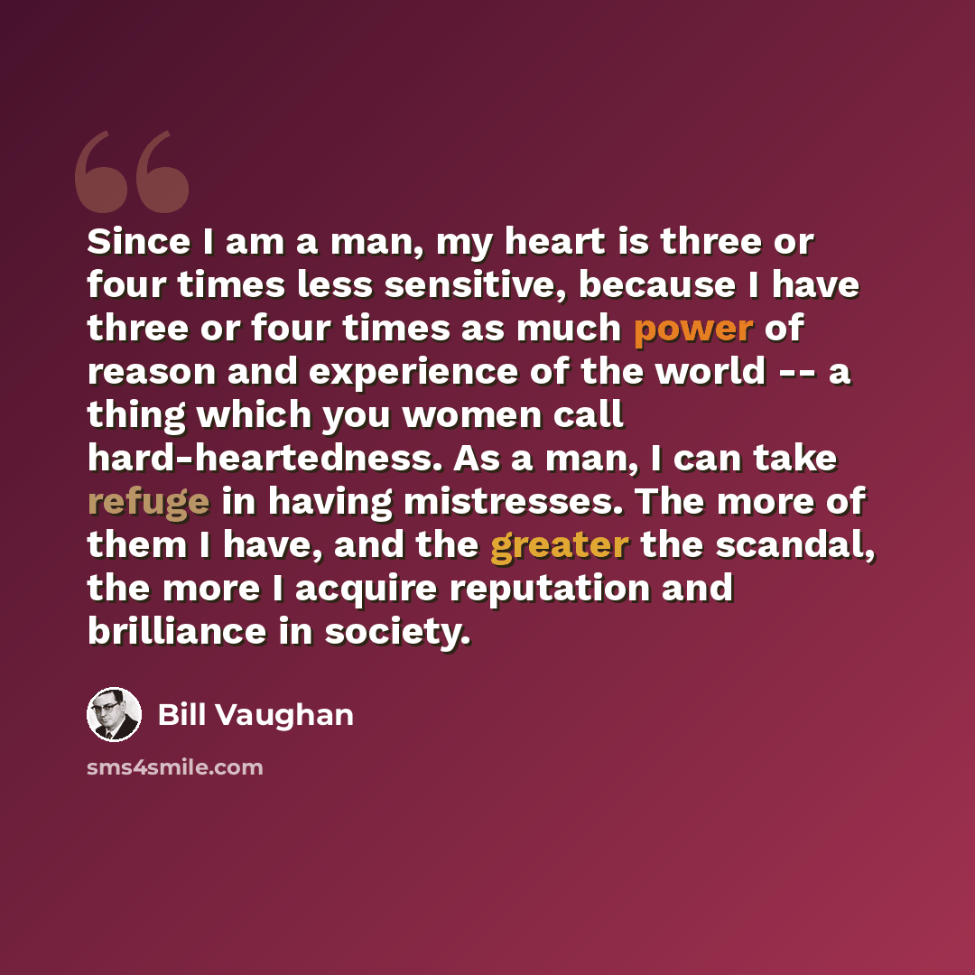 “Since I am a man, my heart is three or four times less sensitive, because I have three or four times as much power of reason and experience of the world -- a thing which you women call hard-heartedness. As a man, I can take refuge in having mistresses. The more of them I have, and the greater the…” quote by Bill Vaughan