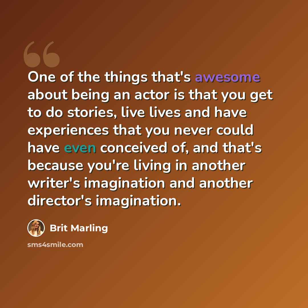 “One of the things that's awesome about being an actor is that you get to do stories, live lives and have experiences that you never could have even conceived of, and that's because you're living in another writer's imagination and another director's imagination.” quote by Brit Marling
