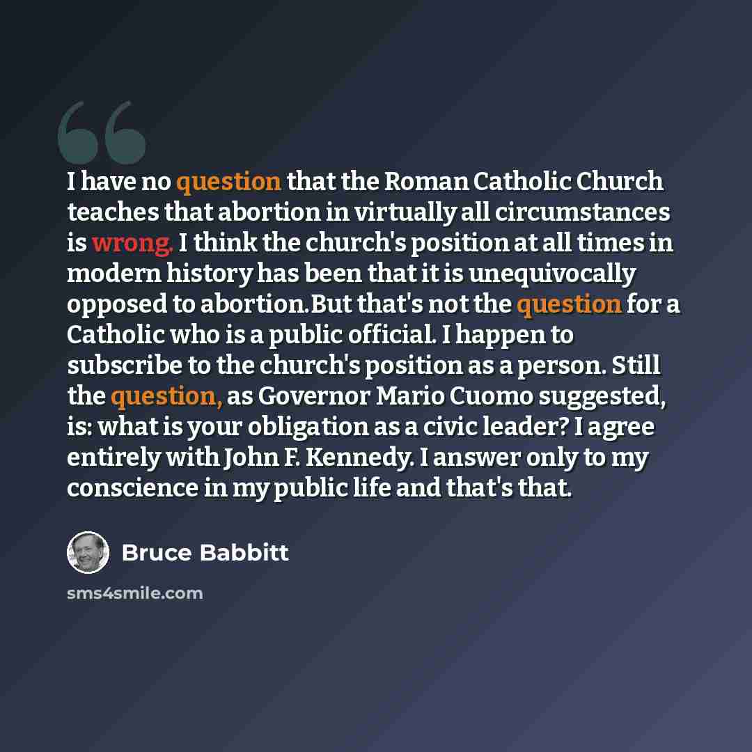 “I have no question that the Roman Catholic Church teaches that abortion in virtually all circumstances is wrong. I think the church's position at all times in modern history has been that it is unequivocally opposed to abortion.But that's not the question for a Catholic who is a public official. I…” quote by Bruce Babbitt