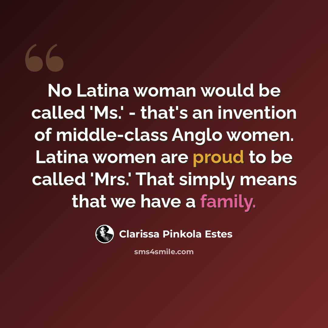 “No Latina woman would be called 'Ms.' - that's an invention of middle-class Anglo women. Latina women are proud to be called 'Mrs.' That simply means that we have a family.” quote by Clarissa Pinkola Estes