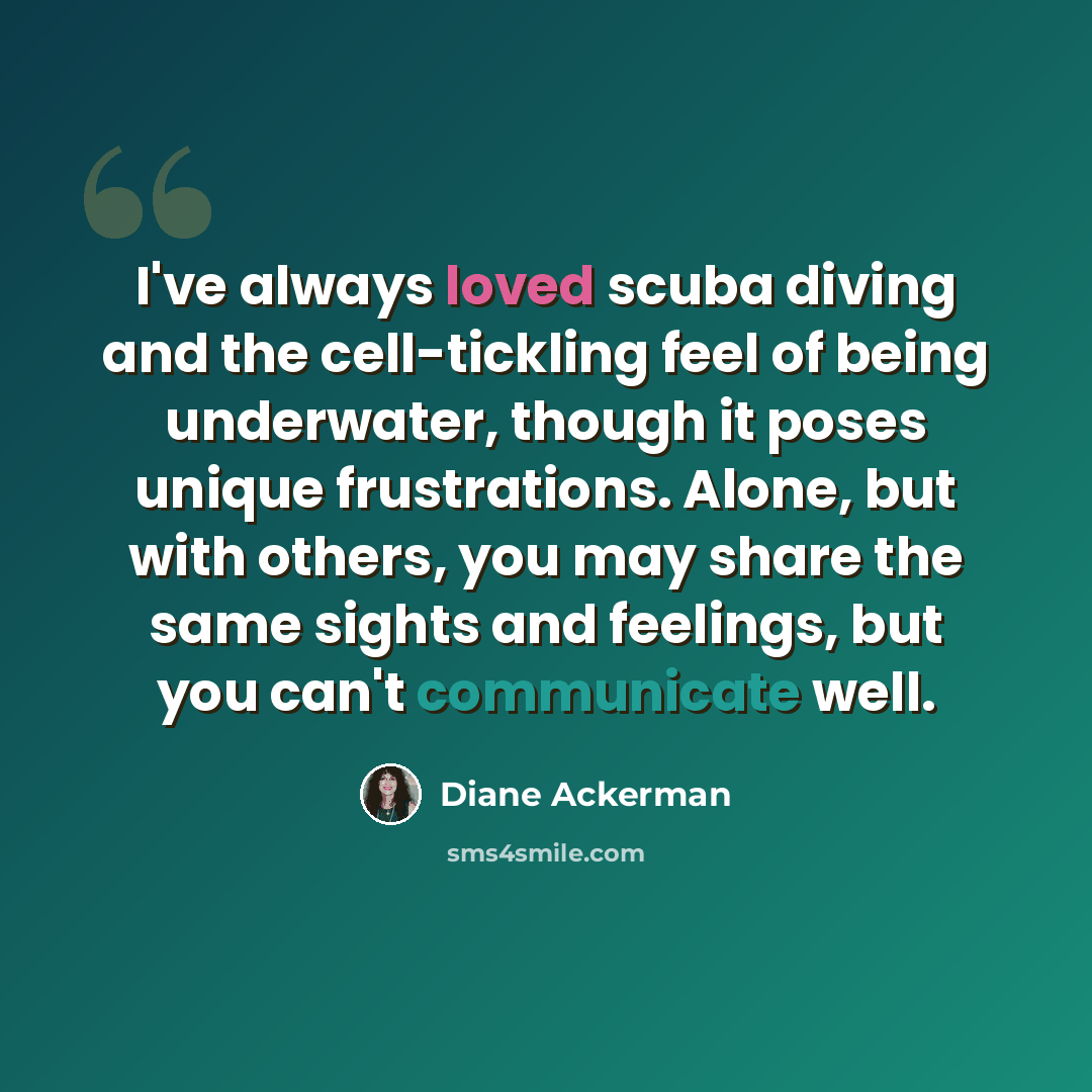 “I've always loved scuba diving and the cell-tickling feel of being underwater, though it poses unique frustrations. Alone, but with others, you may share the same sights and feelings, but you can't communicate well.” quote by Diane Ackerman