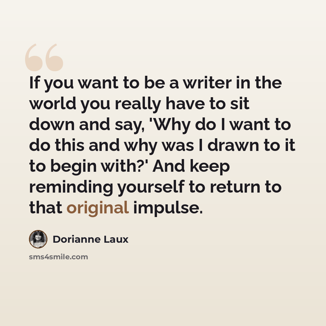 “If you want to be a writer in the world you really have to sit down and say, 'Why do I want to do this and why was I drawn to it to begin with?' And keep reminding yourself to return to that original impulse.” quote by Dorianne Laux