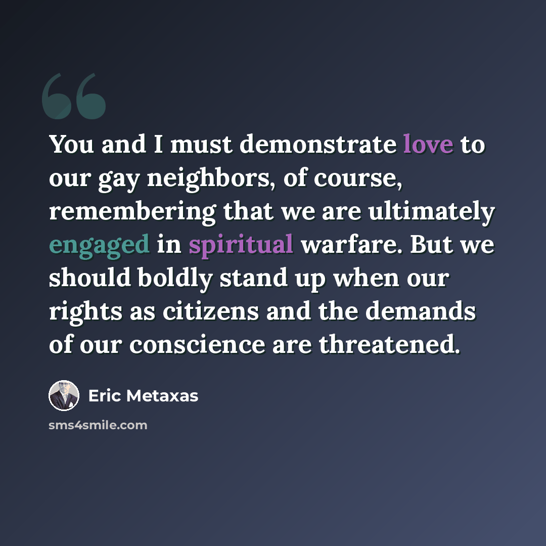 “You and I must demonstrate love to our gay neighbors, of course, remembering that we are ultimately engaged in spiritual warfare. But we should boldly stand up when our rights as citizens and the demands of our conscience are threatened.” quote by Eric Metaxas