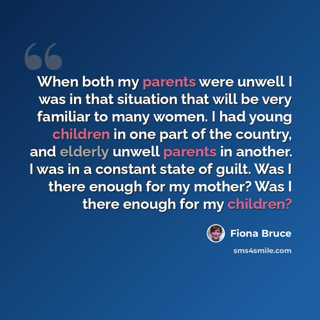 “When both my parents were unwell I was in that situation that will be very familiar to many women. I had young children in one part of the country, and elderly unwell parents in another. I was in a constant state of guilt. Was I there enough for my mother? Was I there enough for my children?” quote by Fiona Bruce