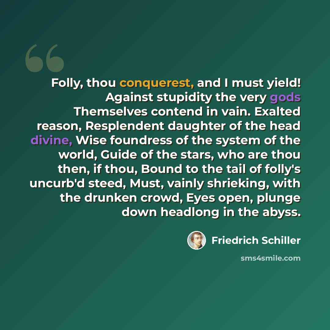 “Folly, thou conquerest, and I must yield! Against stupidity the very gods Themselves contend in vain. Exalted reason, Resplendent daughter of the head divine, Wise foundress of the system of the world, Guide of the stars, who are thou then, if thou, Bound to the tail of folly's uncurb'd steed…” quote by Friedrich Schiller