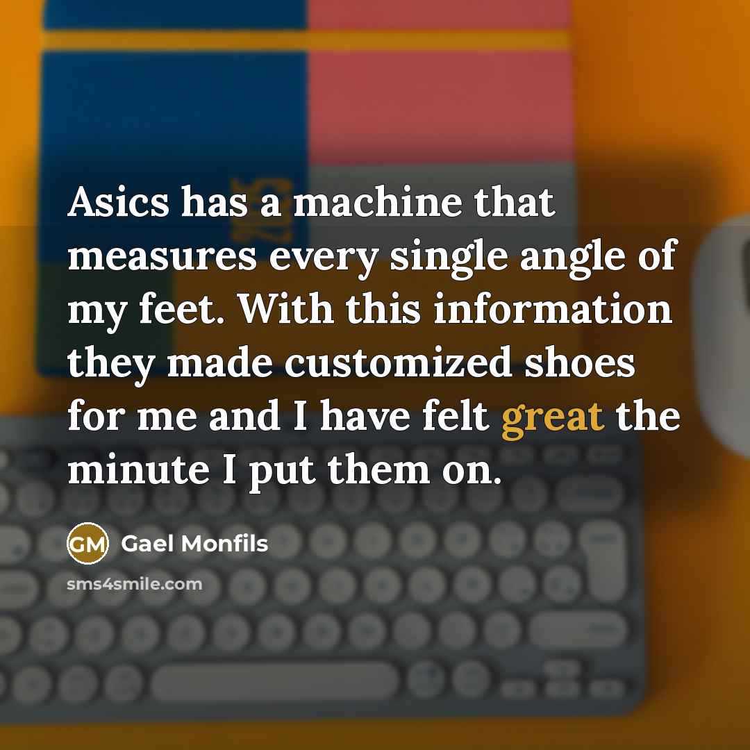 “Asics has a machine that measures every single angle of my feet. With this information they made customized shoes for me and I have felt great the minute I put them on.” quote by Gael Monfils