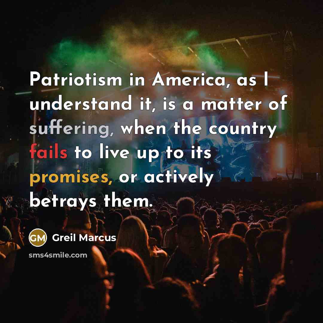 “Patriotism in America, as I understand it, is a matter of suffering, when the country fails to live up to its promises, or actively betrays them.” quote by Greil Marcus