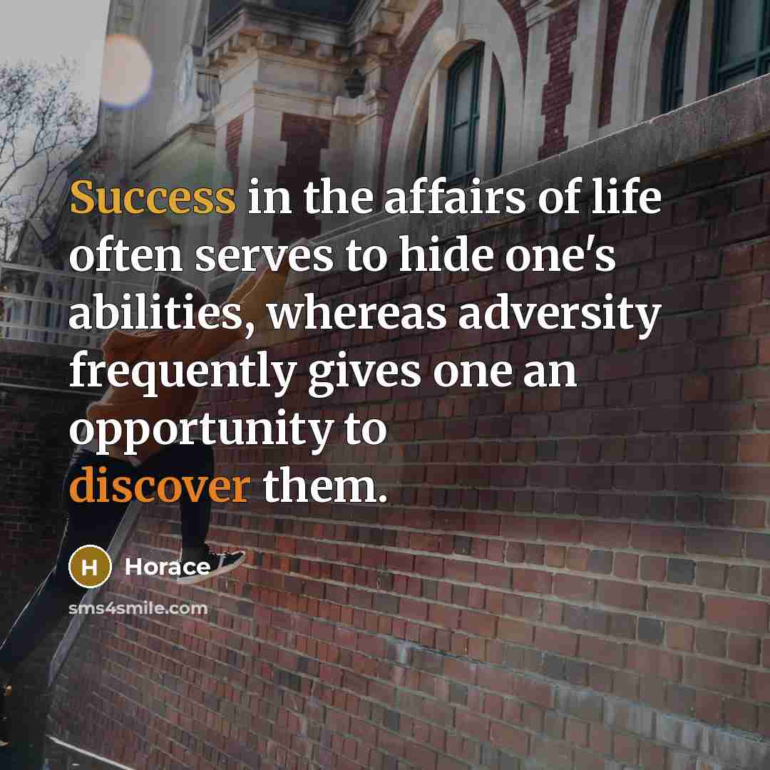 “Success in the affairs of life often serves to hide one's abilities, whereas adversity frequently gives one an opportunity to discover them.” quote by Horace