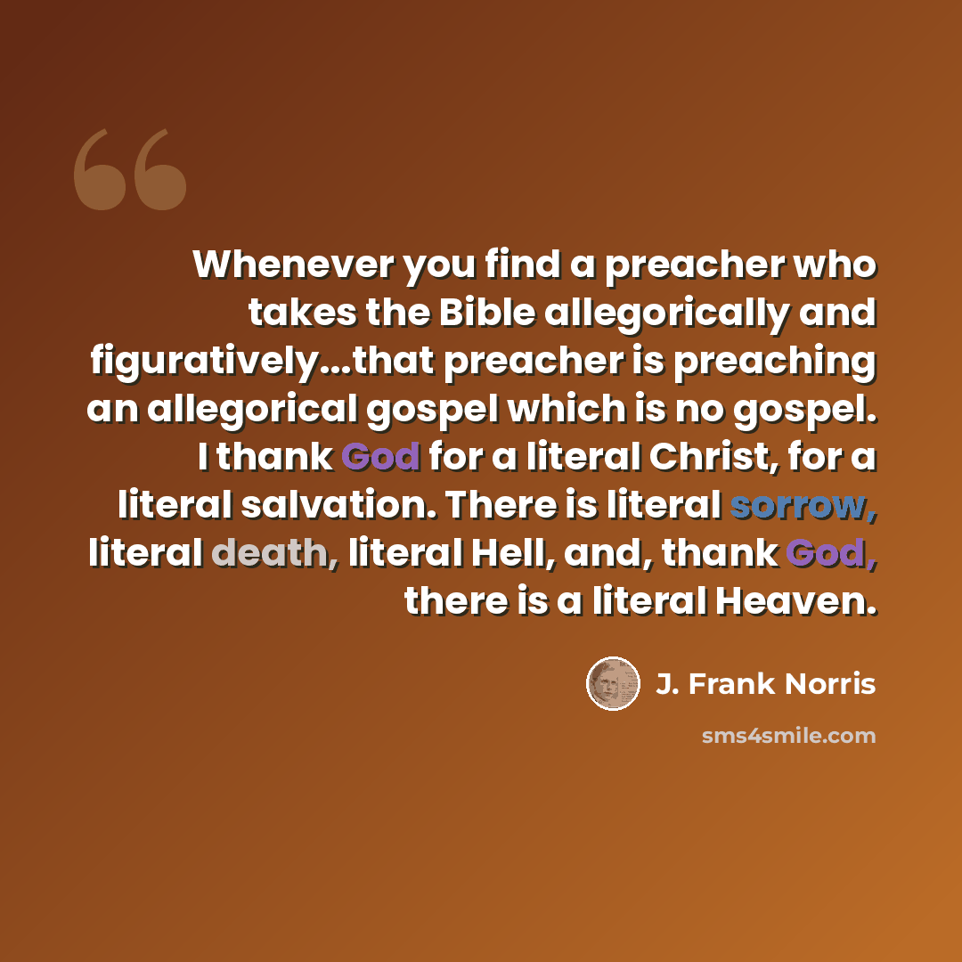 “Whenever you find a preacher who takes the Bible allegorically and figuratively...that preacher is preaching an allegorical gospel which is no gospel. I thank God for a literal Christ, for a literal salvation. There is literal sorrow, literal death, literal Hell, and, thank God, there is a literal…” quote by J. Frank Norris