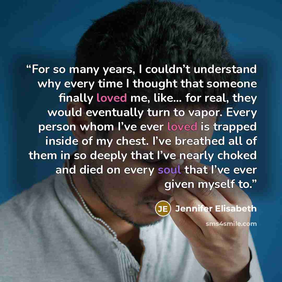 “For so many years, I couldn’t understand why every time I thought that someone finally loved me, like… for real, they would eventually turn to vapor. Every person whom I’ve ever loved is trapped inside of my chest. I’ve breathed all of them in so deeply that I’ve nearly choked and died on every…” quote by Jennifer Elisabeth
