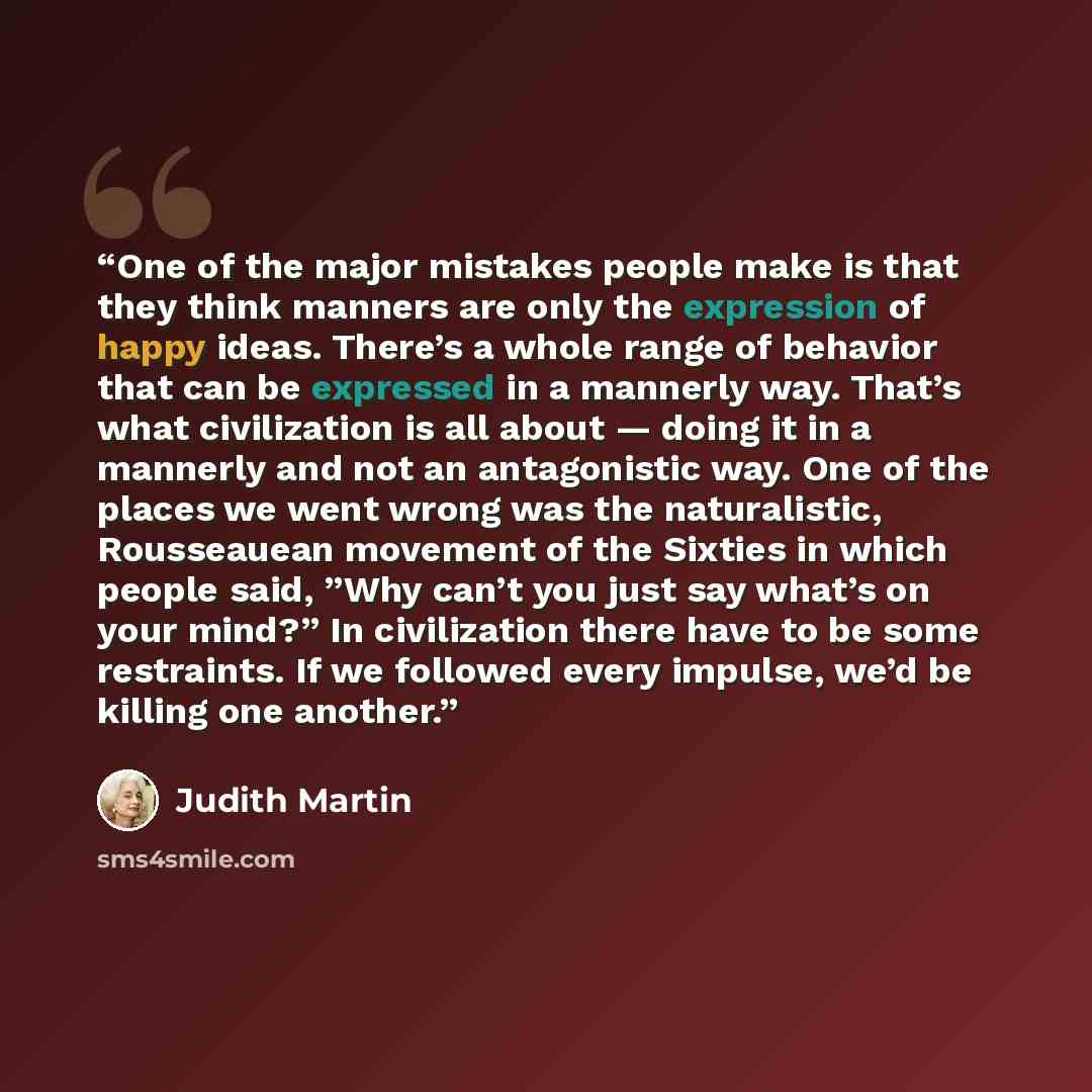 “One of the major mistakes people make is that they think manners are only the expression of happy ideas. There’s a whole range of behavior that can be expressed in a mannerly way. That’s what civilization is all about — doing it in a mannerly and not an antagonistic way. One of the places we went…” quote by Judith Martin