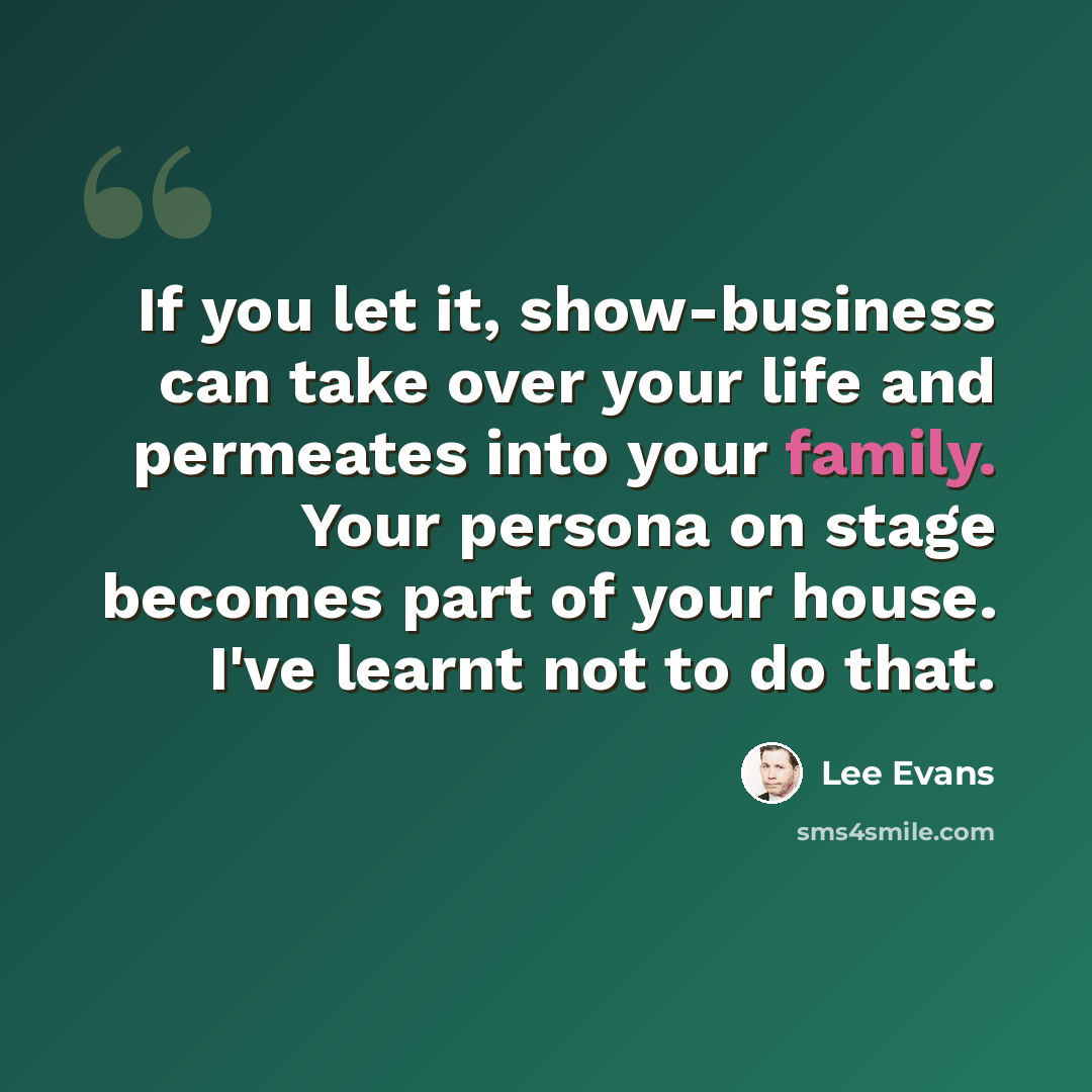 “If you let it, show-business can take over your life and permeates into your family. Your persona on stage becomes part of your house. I've learnt not to do that.” quote by Lee Evans