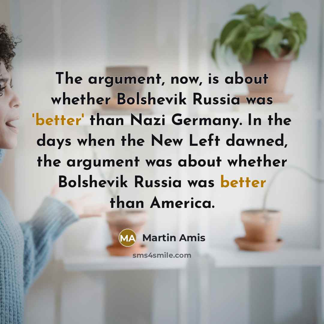 “The argument, now, is about whether Bolshevik Russia was 'better' than Nazi Germany. In the days when the New Left dawned, the argument was about whether Bolshevik Russia was better than America.” quote by Martin Amis