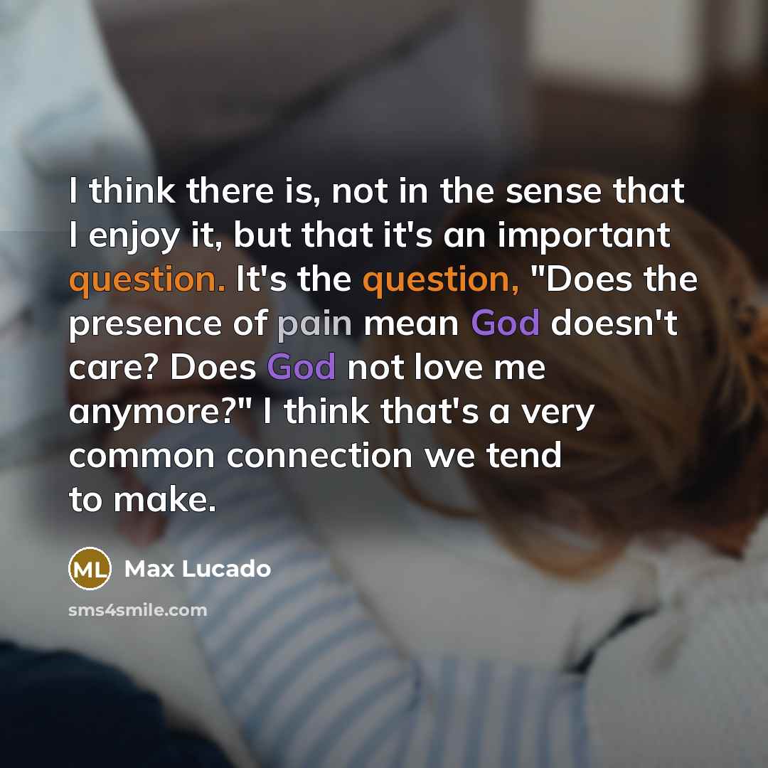 “I think there is, not in the sense that I enjoy it, but that it's an important question. It's the question, "Does the presence of pain mean God doesn't care? Does God not love me anymore?" I think that's a very common connection we tend to make.” quote by Max Lucado