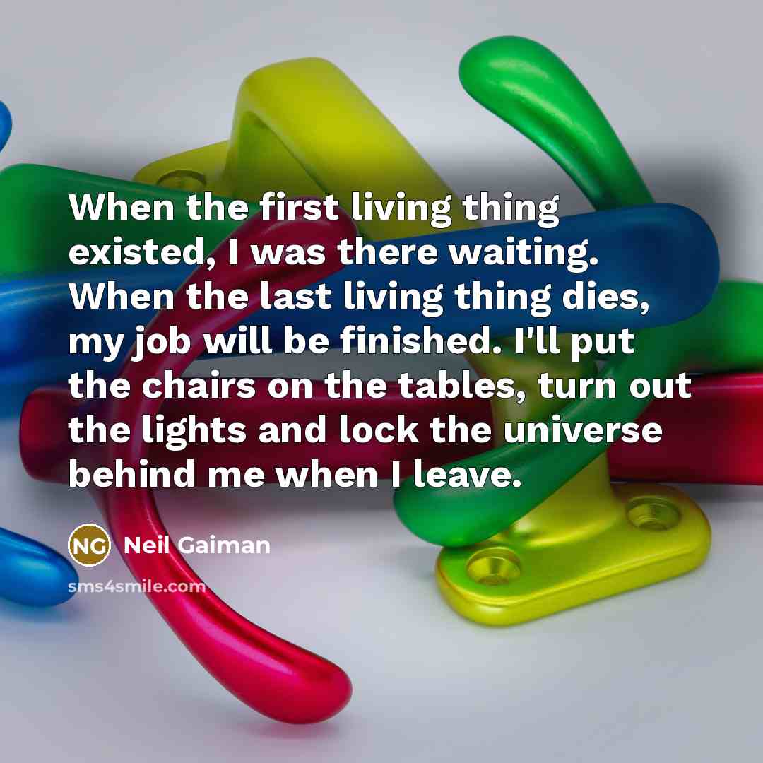 “When the first living thing existed, I was there waiting. When the last living thing dies, my job will be finished. I'll put the chairs on the tables, turn out the lights and lock the universe behind me when I leave.” quote by Neil Gaiman