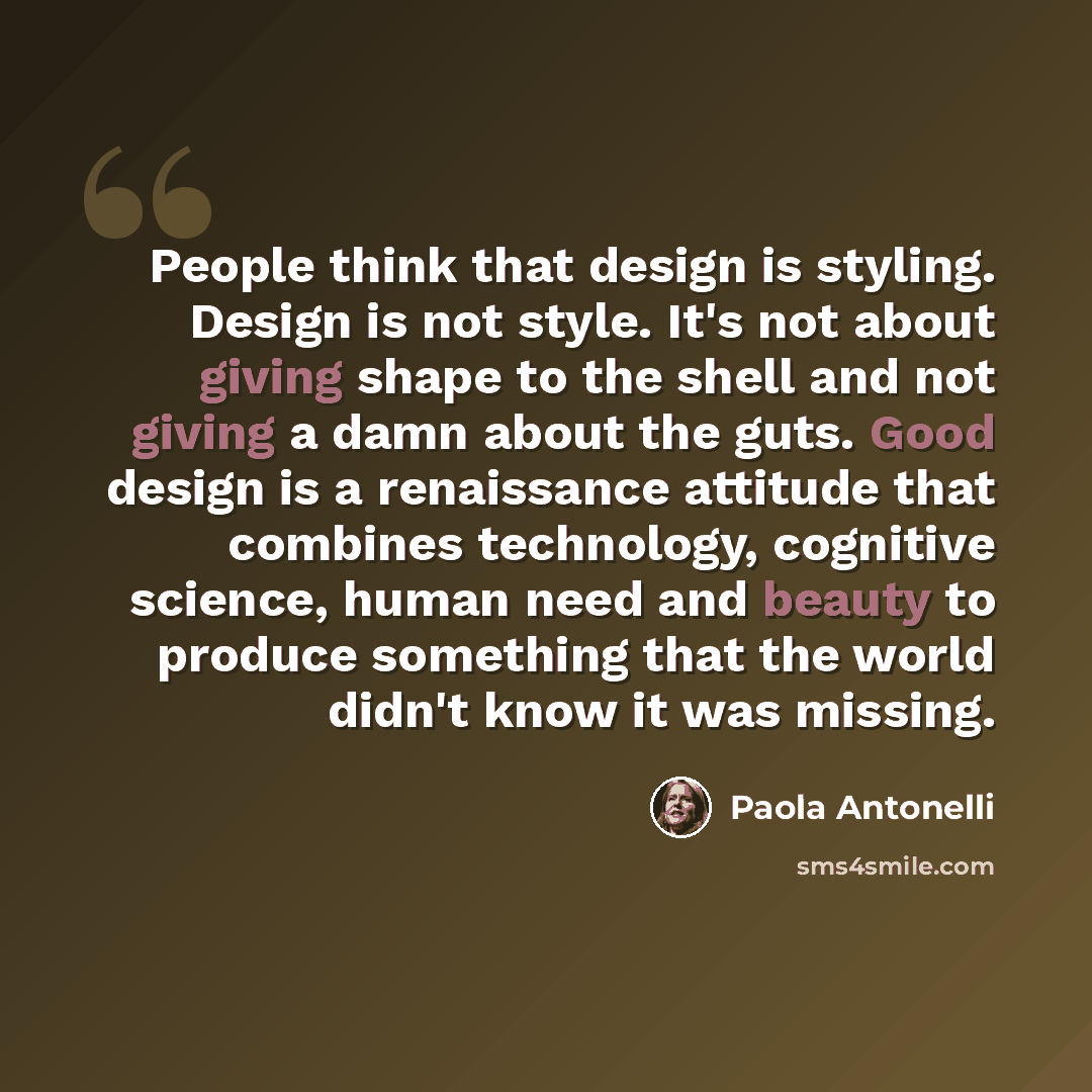 “People think that design is styling. Design is not style. It's not about giving shape to the shell and not giving a damn about the guts. Good design is a renaissance attitude that combines technology, cognitive science, human need and beauty to produce something that the world didn't know it was…” quote by Paola Antonelli