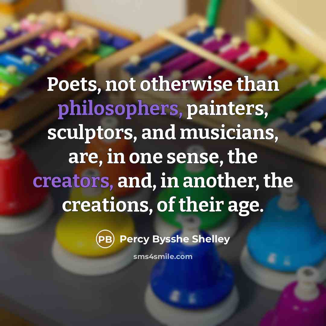 “Poets, not otherwise than philosophers, painters, sculptors, and musicians, are, in one sense, the creators, and, in another, the creations, of their age.” quote by Percy Bysshe Shelley