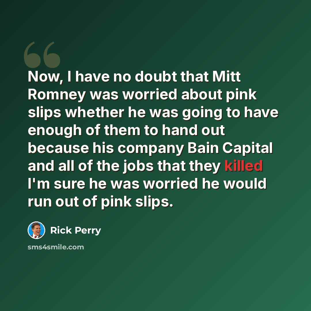 “Now, I have no doubt that Mitt Romney was worried about pink slips whether he was going to have enough of them to hand out because his company Bain Capital and all of the jobs that they killed I'm sure he was worried he would run out of pink slips.” quote by Rick Perry