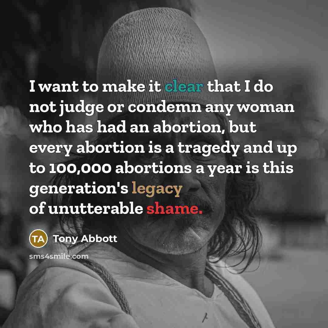 “I want to make it clear that I do not judge or condemn any woman who has had an abortion, but every abortion is a tragedy and up to 100,000 abortions a year is this generation's legacy of unutterable shame.” quote by Tony Abbott